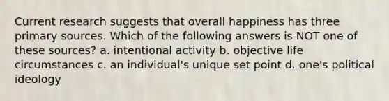 Current research suggests that overall happiness has three primary sources. Which of the following answers is NOT one of these sources? a. intentional activity b. objective life circumstances c. an individual's unique set point d. one's political ideology