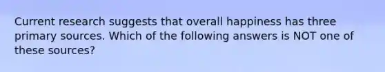 Current research suggests that overall happiness has three primary sources. Which of the following answers is NOT one of these sources?