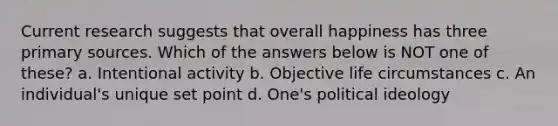 Current research suggests that overall happiness has three primary sources. Which of the answers below is NOT one of these? a. Intentional activity b. Objective life circumstances c. An individual's unique set point d. One's political ideology