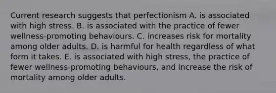 Current research suggests that perfectionism A. is associated with high stress. B. is associated with the practice of fewer wellness-promoting behaviours. C. increases risk for mortality among older adults. D. is harmful for health regardless of what form it takes. E. is associated with high stress, the practice of fewer wellness-promoting behaviours, and increase the risk of mortality among older adults.