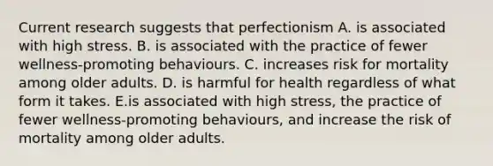 Current research suggests that perfectionism A. is associated with high stress. B. is associated with the practice of fewer wellness-promoting behaviours. C. increases risk for mortality among older adults. D. is harmful for health regardless of what form it takes. E.is associated with high stress, the practice of fewer wellness-promoting behaviours, and increase the risk of mortality among older adults.