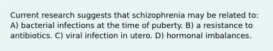 Current research suggests that schizophrenia may be related to: A) bacterial infections at the time of puberty. B) a resistance to antibiotics. C) viral infection in utero. D) hormonal imbalances.