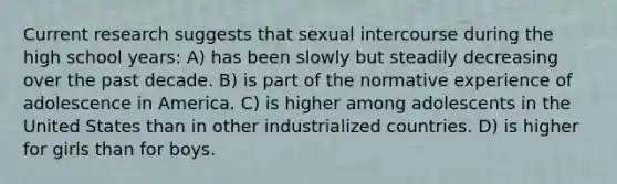 Current research suggests that sexual intercourse during the high school years: A) has been slowly but steadily decreasing over the past decade. B) is part of the normative experience of adolescence in America. C) is higher among adolescents in the United States than in other industrialized countries. D) is higher for girls than for boys.