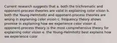 Current research suggests that a. both the trichromatic and opponent-process theories are valid in explaining color vision b. both the Young-Helmholtz and opponent-process theories are wrong in explaining color vision c. frequency theory shows promise in explaining how we experience color vision d. opponent-process theory is the most comprehensive theory for explaining color vision e. the Young-Helmholtz best explains how we experience color