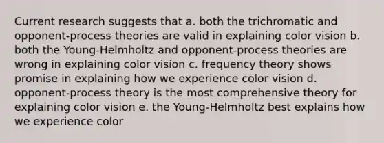 Current research suggests that a. both the trichromatic and opponent-process theories are valid in explaining color vision b. both the Young-Helmholtz and opponent-process theories are wrong in explaining color vision c. frequency theory shows promise in explaining how we experience color vision d. opponent-process theory is the most comprehensive theory for explaining color vision e. the Young-Helmholtz best explains how we experience color