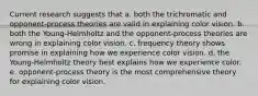 Current research suggests that a. both the trichromatic and opponent-process theories are valid in explaining color vision. b. both the Young-Helmholtz and the opponent-process theories are wrong in explaining color vision. c. frequency theory shows promise in explaining how we experience color vision. d. the Young-Helmholtz theory best explains how we experience color. e. opponent-process theory is the most comprehensive theory for explaining color vision.