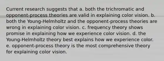 Current research suggests that a. both the trichromatic and opponent-process theories are valid in explaining color vision. b. both the Young-Helmholtz and the opponent-process theories are wrong in explaining color vision. c. frequency theory shows promise in explaining how we experience color vision. d. the Young-Helmholtz theory best explains how we experience color. e. opponent-process theory is the most comprehensive theory for explaining color vision.