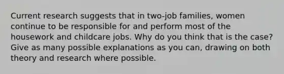 Current research suggests that in two-job families, women continue to be responsible for and perform most of the housework and childcare jobs. Why do you think that is the case? Give as many possible explanations as you can, drawing on both theory and research where possible.