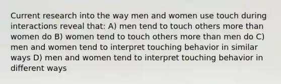 Current research into the way men and women use touch during interactions reveal that: A) men tend to touch others more than women do B) women tend to touch others more than men do C) men and women tend to interpret touching behavior in similar ways D) men and women tend to interpret touching behavior in different ways