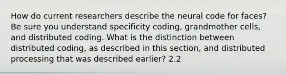 How do current researchers describe the neural code for faces? Be sure you understand specificity coding, grandmother cells, and distributed coding. What is the distinction between distributed coding, as described in this section, and distributed processing that was described earlier? 2.2