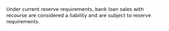 Under current reserve requirements, bank loan sales with recourse are considered a liability and are subject to reserve requirements.