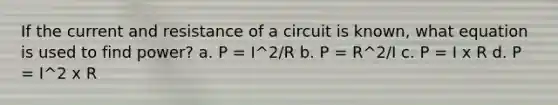 If the current and resistance of a circuit is known, what equation is used to find power? a. P = I^2/R b. P = R^2/I c. P = I x R d. P = I^2 x R