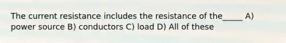 The current resistance includes the resistance of the_____ A) power source B) conductors C) load D) All of these