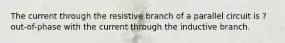 The current through the resistive branch of a parallel circuit is ? out-of-phase with the current through the inductive branch.