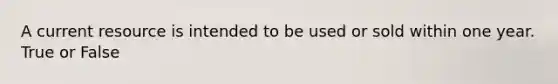 A current resource is intended to be used or sold within one year. True or False