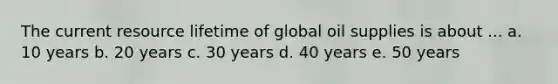 The current resource lifetime of global oil supplies is about ... a. 10 years b. 20 years c. 30 years d. 40 years e. 50 years