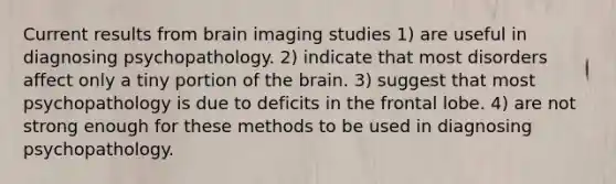 Current results from brain imaging studies 1) are useful in diagnosing psychopathology. 2) indicate that most disorders affect only a tiny portion of the brain. 3) suggest that most psychopathology is due to deficits in the frontal lobe. 4) are not strong enough for these methods to be used in diagnosing psychopathology.