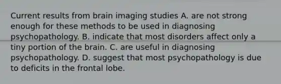 Current results from brain imaging studies A. are not strong enough for these methods to be used in diagnosing psychopathology. B. indicate that most disorders affect only a tiny portion of the brain. C. are useful in diagnosing psychopathology. D. suggest that most psychopathology is due to deficits in the frontal lobe.