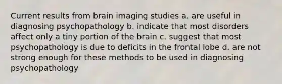 Current results from brain imaging studies a. are useful in diagnosing psychopathology b. indicate that most disorders affect only a tiny portion of the brain c. suggest that most psychopathology is due to deficits in the frontal lobe d. are not strong enough for these methods to be used in diagnosing psychopathology