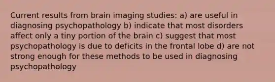 Current results from brain imaging studies: a) are useful in diagnosing psychopathology b) indicate that most disorders affect only a tiny portion of the brain c) suggest that most psychopathology is due to deficits in the frontal lobe d) are not strong enough for these methods to be used in diagnosing psychopathology