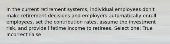 In the current retirement systems, individual employees don't make retirement decisions and employers automatically enroll employees, set the contribution rates, assume the investment risk, and provide lifetime income to retirees. Select one: True Incorrect False