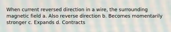 When current reversed direction in a wire, the surrounding magnetic field a. Also reverse direction b. Becomes momentarily stronger c. Expands d. Contracts