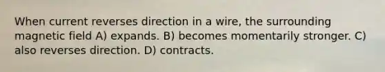 When current reverses direction in a wire, the surrounding magnetic field A) expands. B) becomes momentarily stronger. C) also reverses direction. D) contracts.