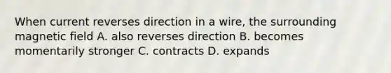 When current reverses direction in a wire, the surrounding magnetic field A. also reverses direction B. becomes momentarily stronger C. contracts D. expands