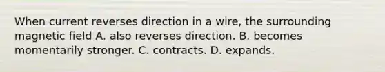 When current reverses direction in a wire, the surrounding magnetic field A. also reverses direction. B. becomes momentarily stronger. C. contracts. D. expands.