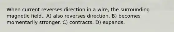 When current reverses direction in a wire, the surrounding magnetic field.. A) also reverses direction. B) becomes momentarily stronger. C) contracts. D) expands.