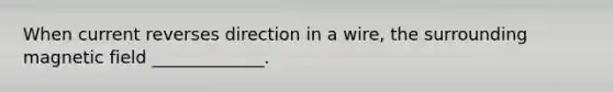 When current reverses direction in a wire, the surrounding magnetic field _____________.