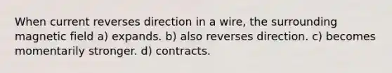 When current reverses direction in a wire, the surrounding magnetic field a) expands. b) also reverses direction. c) becomes momentarily stronger. d) contracts.