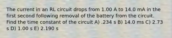 The current in an RL circuit drops from 1.00 A to 14.0 mA in the first second following removal of the battery from the circuit. Find the time constant of the circuit A) .234 s B) 14.0 ms C) 2.73 s D) 1.00 s E) 2.190 s