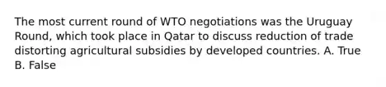 The most current round of WTO negotiations was the Uruguay Round, which took place in Qatar to discuss reduction of trade distorting agricultural subsidies by developed countries. A. True B. False