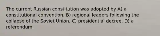 The current Russian constitution was adopted by A) a constitutional convention. B) regional leaders following the collapse of the Soviet Union. C) presidential decree. D) a referendum.