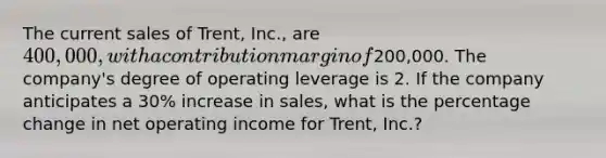 The current sales of Trent, Inc., are 400,000, with a contribution margin of200,000. The company's degree of operating leverage is 2. If the company anticipates a 30% increase in sales, what is the percentage change in net operating income for Trent, Inc.?