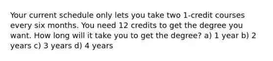 Your current schedule only lets you take two 1-credit courses every six months. You need 12 credits to get the degree you want. How long will it take you to get the degree? a) 1 year b) 2 years c) 3 years d) 4 years