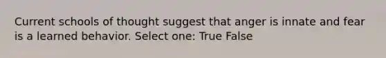 Current schools of thought suggest that anger is innate and fear is a learned behavior. Select one: True False