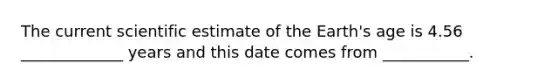 The current scientific estimate of the Earth's age is 4.56 _____________ years and this date comes from ___________.