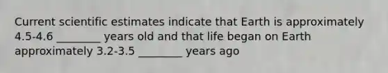 Current scientific estimates indicate that Earth is approximately 4.5-4.6 ________ years old and that life began on Earth approximately 3.2-3.5 ________ years ago