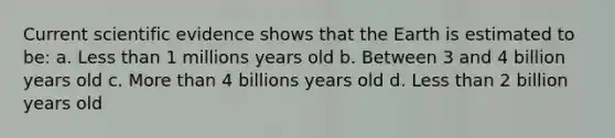 Current scientific evidence shows that the Earth is estimated to be: a. Less than 1 millions years old b. Between 3 and 4 billion years old c. More than 4 billions years old d. Less than 2 billion years old