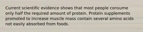 Current scientific evidence shows that most people consume only half the required amount of protein. Protein supplements promoted to increase muscle mass contain several amino acids not easily absorbed from foods.