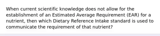 When current scientific knowledge does not allow for the establishment of an Estimated Average Requirement (EAR) for a nutrient, then which Dietary Reference Intake standard is used to communicate the requirement of that nutrient?