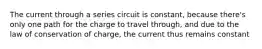 The current through a series circuit is constant, because there's only one path for the charge to travel through, and due to the law of conservation of charge, the current thus remains constant