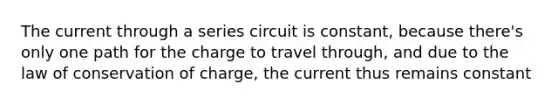 The current through a series circuit is constant, because there's only one path for the charge to travel through, and due to the law of conservation of charge, the current thus remains constant