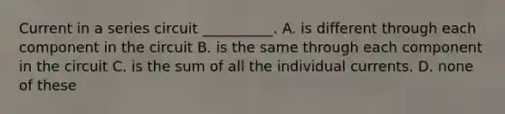 Current in a series circuit __________. A. is different through each component in the circuit B. is the same through each component in the circuit C. is the sum of all the individual currents. D. none of these