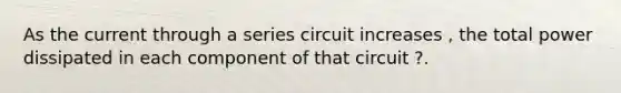 As the current through a series circuit increases , the total power dissipated in each component of that circuit ?.