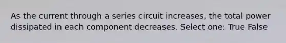 As the current through a series circuit increases, the total power dissipated in each component decreases. Select one: True False