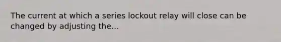 The current at which a series lockout relay will close can be changed by adjusting the...