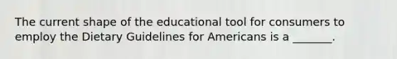 The current shape of the educational tool for consumers to employ the Dietary Guidelines for Americans is a _______.